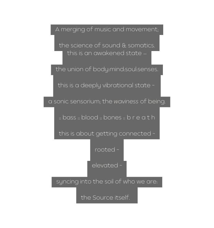 A merging of music and movement the science of sound somatics this is an awakened state the union of body mind soul senses this is a deeply vibrational state a sonic sensorium the waviness of being bass blood bones b r e a t h this is about getting connected rooted elevated syncing into the soil of who we are the Source itself